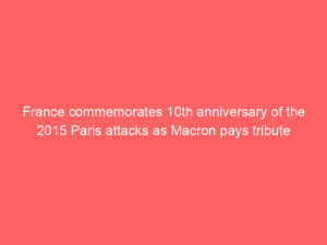 France commemorates 10th anniversary of the 2015 Paris attacks as Macron pays tribute