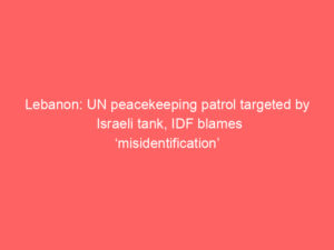 Lebanon: UN peacekeeping patrol targeted by Israeli tank, IDF blames ‘misidentification’