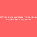 Airstrikes along Cambodia-Thailand border displace tens of thousands