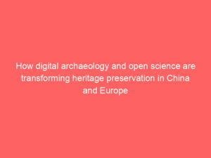 How digital archaeology and open science are transforming heritage preservation in China and Europe