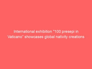 International exhibition “100 presepi in Vaticano” showcases global nativity creations