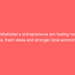 Uzbekistan’s entrepreneurs are fueling new jobs, fresh ideas and stronger local economies